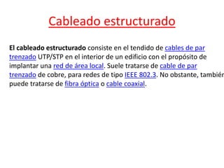 Cableado estructurado 
El cableado estructurado consiste en el tendido de cables de par 
trenzado UTP/STP en el interior de un edificio con el propósito de 
implantar una red de área local. Suele tratarse de cable de par 
trenzado de cobre, para redes de tipo IEEE 802.3. No obstante, también 
puede tratarse de fibra óptica o cable coaxial. 
 
