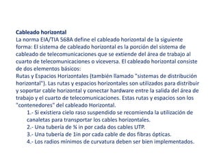 Cableado horizontal 
La norma EIA/TIA 568A define el cableado horizontal de la siguiente 
forma: El sistema de cableado horizontal es la porción del sistema de 
cableado de telecomunicaciones que se extiende del área de trabajo al 
cuarto de telecomunicaciones o viceversa. El cableado horizontal consiste 
de dos elementos básicos: 
Rutas y Espacios Horizontales (también llamado "sistemas de distribución 
horizontal"). Las rutas y espacios horizontales son utilizados para distribuir 
y soportar cable horizontal y conectar hardware entre la salida del área de 
trabajo y el cuarto de telecomunicaciones. Estas rutas y espacios son los 
"contenedores" del cableado Horizontal. 
1.- Si existiera cielo raso suspendido se recomienda la utilización de 
canaletas para transportar los cables horizontales. 
2.- Una tubería de ¾ in por cada dos cables UTP. 
3.- Una tubería de 1in por cada cable de dos fibras ópticas. 
4.- Los radios mínimos de curvatura deben ser bien implementados. 
 