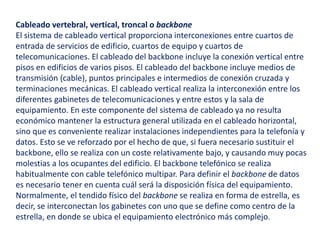 Cableado vertebral, vertical, troncal o backbone 
El sistema de cableado vertical proporciona interconexiones entre cuartos de 
entrada de servicios de edificio, cuartos de equipo y cuartos de 
telecomunicaciones. El cableado del backbone incluye la conexión vertical entre 
pisos en edificios de varios pisos. El cableado del backbone incluye medios de 
transmisión (cable), puntos principales e intermedios de conexión cruzada y 
terminaciones mecánicas. El cableado vertical realiza la interconexión entre los 
diferentes gabinetes de telecomunicaciones y entre estos y la sala de 
equipamiento. En este componente del sistema de cableado ya no resulta 
económico mantener la estructura general utilizada en el cableado horizontal, 
sino que es conveniente realizar instalaciones independientes para la telefonía y 
datos. Esto se ve reforzado por el hecho de que, si fuera necesario sustituir el 
backbone, ello se realiza con un coste relativamente bajo, y causando muy pocas 
molestias a los ocupantes del edificio. El backbone telefónico se realiza 
habitualmente con cable telefónico multipar. Para definir el backbone de datos 
es necesario tener en cuenta cuál será la disposición física del equipamiento. 
Normalmente, el tendido físico del backbone se realiza en forma de estrella, es 
decir, se interconectan los gabinetes con uno que se define como centro de la 
estrella, en donde se ubica el equipamiento electrónico más complejo. 
