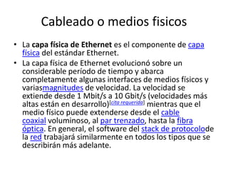 Cableado o medios fisicos 
• La capa física de Ethernet es el componente de capa 
física del estándar Ethernet. 
• La capa física de Ethernet evolucionó sobre un 
considerable período de tiempo y abarca 
completamente algunas interfaces de medios físicos y 
variasmagnitudes de velocidad. La velocidad se 
extiende desde 1 Mbit/s a 10 Gbit/s (velocidades más 
altas están en desarrollo)[cita requerida] mientras que el 
medio físico puede extenderse desde el cable 
coaxial voluminoso, al par trenzado, hasta la fibra 
óptica. En general, el software del stack de protocolode 
la red trabajará similarmente en todos los tipos que se 
describirán más adelante. 
 