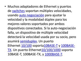 • Muchos adaptadores de Ethernet y puertos 
de switches soportan múltiples velocidades, 
usando auto negociación para ajustar la 
velocidad y la modalidad dúplex para los 
mejores valores soportados por ambos 
dispositivos conectados. Si la auto-negociación 
falla, un dispositivo de múltiple velocidad 
detectará la velocidad usada por su socio, pero 
asumirá semiduplex. Un puerto 
Ethernet 10/100 soporta10BASE-T y 100BASE-TX. 
Un puerto Ethernet10/100/1000 soporta 
10BASE-T, 100BASE-TX, y 1000BASE-T. 
 