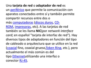 Una tarjeta de red o adaptador de red es 
un periférico que permite la comunicación con 
aparatos conectados entre sí y también permite 
compartir recursos entre dos o 
más computadoras (discos duros, CD-ROM, 
impresoras, etc). A las tarjetas de red 
también se les llama NIC(por network interface 
card; en español "tarjeta de interfaz de red"). Hay 
diversos tipos de adaptadores en función del tipo 
de cableado o arquitectura que se utilice en la red 
(coaxial fino, coaxial grueso,Token Ring, etc.), pero 
actualmente el más común es del 
tipo Ethernetutilizando una interfaz o 
conector RJ-45. 
 