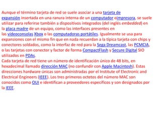 Aunque el término tarjeta de red se suele asociar a una tarjeta de 
expansión insertada en una ranura interna de un computador oimpresora, se suele 
utilizar para referirse también a dispositivos integrados (del inglés embedded) en 
la placa madre de un equipo, como las interfaces presentes en 
las videoconsolas Xbox o las computadoras portátiles. Igualmente se usa para 
expansiones con el mismo fin que en nada recuerdan a la típica tarjeta con chips y 
conectores soldados, como la interfaz de red para la Sega Dreamcast, las PCMCIA, 
o las tarjetas con conector y factor de forma CompactFlash y Secure Digital SIO 
utilizados en PDAs. 
Cada tarjeta de red tiene un número de identificación único de 48 bits, en 
hexadecimal llamado dirección MAC (no confundir con Apple Macintosh). Estas 
direcciones hardware únicas son administradas por el Institute of Electronic and 
Electrical Engineers (IEEE). Los tres primeros octetos del número MAC son 
conocidos como OUI e identifican a proveedores específicos y son designados por 
la IEEE. 
 