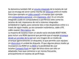 Se denomina también NIC al circuito integrado de la tarjeta de red 
que se encarga de servir como interfaz de Ethernet entre el medio 
físico (por ejemplo un cable coaxial) y el equipo (por ejemplo 
una computadora personal, una impresora, etc). Es un circuito 
integrado usado en computadoras o periféricos tales como las 
tarjetas de red, impresoras de red o sistemas integrados 
(embebed en inglés), para conectar dos o más dispositivos entre sí a 
través de algún medio, ya sea conexión inalámbrica, cable UTP, 
cable coaxial, fibra óptica, etc. 
La mayoría de tarjetas traen un zócalo vacío rotulado BOOT ROM, 
para incluir una ROM opcional que permite que el equipo arranque 
desde un servidor de la red con una imagen de un medio de 
arranque (generalmente un disquete), lo que permite usar equipos 
sin disco duro ni unidad de disquete. El que algunas placas madre ya 
incorporen esa ROM en su BIOS y la posibilidad de usar 
tarjetas Compact Flash en lugar del disco duro con sólo un 
adaptador, hace que comience a ser menos frecuente, 
principalmente en tarjetas de perfil bajo. 
 