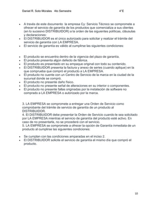 Daniel R. Soto Morales 4to Semestre 4°E
10
 A través de este documento la empresa Cy: Servicio Técnico se compromete a
ofrecer el servicio de garantía de los productos que comercializa a sus clientes
(en lo sucesivo DISTRIBUIDOR) a la orden de las siguientes políticas, cláusulas
y declaraciones:
 El DISTRIBUIDOR es el único autorizado para solicitar y realizar el trámite del
servicio de garantía con LA EMPRESA.
 El servicio de garantía es válido al cumplirse las siguientes condiciones:
 El producto se encuentra dentro de la vigencia del plazo de garantía.
 El producto presenta algún defecto de fábrica.
 El producto es presentado en su empaque original con todo su contenido.
 El DISTRIBUIDOR presenta la factura y anexo de series (cuando aplique) en la
que comprueba que compró el producto a LA EMPRESA.
 El producto no cuente con un Centro de Servicio de la marca en la ciudad de la
sucursal donde se compró.
 El producto no presente daño físico.
 El producto no presente señal de alteraciones en su interior o componentes.
 El producto no presente fallas originadas por la instalación de software no
comprado a LA EMPRESA o autorizado por la marca.
3. LA EMPRESA se compromete a entregar una Orden de Servicio como
comprobante del trámite de servicio de garantía de un producto al
DISTRIBUIDOR.
4. El DISTRIBUIDOR debe presentar la Orden de Servicio cuando le sea solicitado
por LA EMPRESA mientras el servicio de garantía del producto esté activo. En
caso de no presentarla, no se procederá con el servicio.
5. LA EMPRESA se compromete a ofrecer la opción de Garantía inmediata de un
producto al cumplirse las siguientes condiciones:
 Se cumplan con las condiciones amparadas en el inciso 2.
 El DISTRIBUIDOR solicite el servicio de garantía el mismo día que compró el
producto.
 