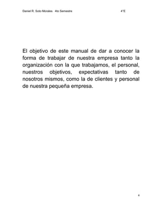 Daniel R. Soto Morales 4to Semestre 4°E
4
El objetivo de este manual de dar a conocer la
forma de trabajar de nuestra empresa tanto la
organización con la que trabajamos, el personal,
nuestros objetivos, expectativas tanto de
nosotros mismos, como la de clientes y personal
de nuestra pequeña empresa.
 