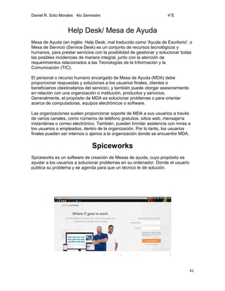 Daniel R. Soto Morales 4to Semestre 4°E
41
Help Desk/ Mesa de Ayuda
Mesa de Ayuda (en inglés: Help Desk, mal traducido como 'Ayuda de Escritorio', o
Mesa de Servicio (Service Desk) es un conjunto de recursos tecnológicos y
humanos, para prestar servicios con la posibilidad de gestionar y solucionar todas
las posibles incidencias de manera integral, junto con la atención de
requerimientos relacionados a las Tecnologías de la Información y la
Comunicación (TIC).
El personal o recurso humano encargado de Mesa de Ayuda (MDA) debe
proporcionar respuestas y soluciones a los usuarios finales, clientes o
beneficiarios (destinatarios del servicio), y también puede otorgar asesoramiento
en relación con una organización o institución, productos y servicios.
Generalmente, el propósito de MDA es solucionar problemas o para orientar
acerca de computadoras, equipos electrónicos o software.
Las organizaciones suelen proporcionar soporte de MDA a sus usuarios a través
de varios canales, como números de teléfono gratuitos, sitios web, mensajería
instantánea o correo electrónico. También, pueden brindar asistencia con miras a
los usuarios o empleados, dentro de la organización. Por lo tanto, los usuarios
finales pueden ser internos o ajenos a la organización donde se encuentre MDA.
Spiceworks
Spiceworks es un software de creación de Mesas de ayuda, cuyo propósito es
ayudar a los usuarios a solucionar problemas en su ordenador. Donde el usuario
publica su problema y se agenda para que un técnico le dé solución.
 