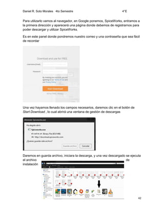 Daniel R. Soto Morales 4to Semestre 4°E
42
Para utilizarlo vamos al navegador, en Google ponemos, SpiceWorks, entramos a
la primera dirección y aparecerá una página donde debemos de registrarnos para
poder descargar y utilizar SpiceWorks.
Es en este panel donde pondremos nuestro correo y una contraseña que sea fácil
de recordar
Una vez hayamos llenado los campos necesarios, daremos clic en el botón de
Start Download , lo cual abrirá una ventana de gestión de descargas
Daremos en guarda archivo, iniciara la descarga, y una vez descargado se ejecuta
el archivo de
instalación
 