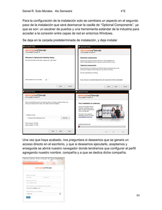 Daniel R. Soto Morales 4to Semestre 4°E
43
Para la configuración de la instalación solo se cambiara un aspecto en el segundo
paso de la instalación que será desmarcar la casilla de “Optional Components”, ya
que es son: un escáner de puertos y una herramienta estándar de la industria para
acceder a la conexión entre capas de red en entornos Windows.
Se deja en la carpeta predeterminada de instalación, y deja instalar
Una vez que haya acabado, nos preguntara si deseamos que se genere un
acceso directo en el escritorio, y que si deseamos ejecutarlo, aceptamos y
enseguida se abrirá nuestro navegador donde tendremos que configurar el perfil
agregando nuestro nombre, compañía y a que se dedica dicha compañía.
 