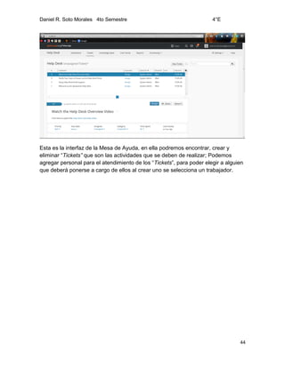 Daniel R. Soto Morales 4to Semestre 4°E
44
Esta es la interfaz de la Mesa de Ayuda, en ella podremos encontrar, crear y
eliminar “Tickets” que son las actividades que se deben de realizar; Podemos
agregar personal para el atendimiento de los “Tickets”, para poder elegir a alguien
que deberá ponerse a cargo de ellos al crear uno se selecciona un trabajador.
 