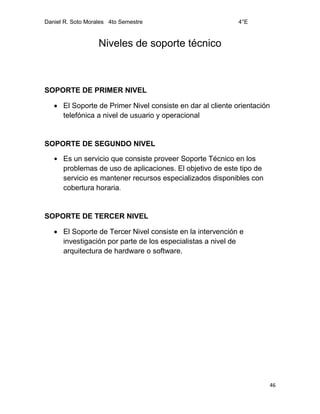 Daniel R. Soto Morales 4to Semestre 4°E
46
Niveles de soporte técnico
SOPORTE DE PRIMER NIVEL
 El Soporte de Primer Nivel consiste en dar al cliente orientación
telefónica a nivel de usuario y operacional
SOPORTE DE SEGUNDO NIVEL
 Es un servicio que consiste proveer Soporte Técnico en los
problemas de uso de aplicaciones. El objetivo de este tipo de
servicio es mantener recursos especializados disponibles con
cobertura horaria.
SOPORTE DE TERCER NIVEL
 El Soporte de Tercer Nivel consiste en la intervención e
investigación por parte de los especialistas a nivel de
arquitectura de hardware o software.
 