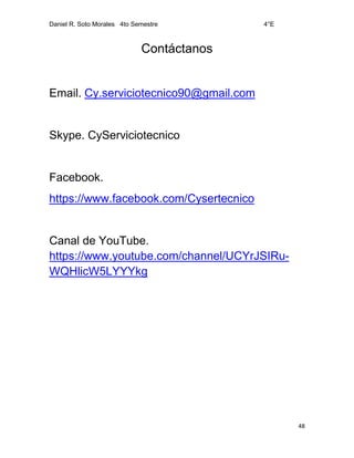 Daniel R. Soto Morales 4to Semestre 4°E
48
Contáctanos
Email. Cy.serviciotecnico90@gmail.com
Skype. CyServiciotecnico
Facebook.
https://www.facebook.com/Cysertecnico
Canal de YouTube.
https://www.youtube.com/channel/UCYrJSIRu-
WQHlicW5LYYYkg
 
