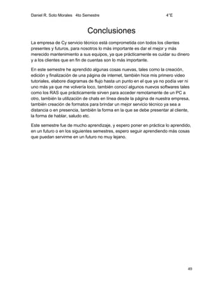 Daniel R. Soto Morales 4to Semestre 4°E
49
Conclusiones
La empresa de Cy servicio técnico está comprometida con todos los clientes
presentes y futuros, para nosotros lo más importante es dar el mejor y más
merecido mantenimiento a sus equipos, ya que prácticamente es cuidar su dinero
y a los clientes que en fin de cuentas son lo más importante.
En este semestre he aprendido algunas cosas nuevas, tales como la creación,
edición y finalización de una página de internet, también hice mis primero video
tutoriales, elabore diagramas de flujo hasta un punto en el que ya no podía ver ni
uno más ya que me volvería loco, también conocí algunos nuevos softwares tales
como los RAS que prácticamente sirven para acceder remotamente de un PC a
otro, también la utilización de chats en línea desde la página de nuestra empresa,
también creación de formatos para brindar un mejor servicio técnico ya sea a
distancia o en presencia, también la forma en la que se debe presentar al cliente,
la forma de hablar, saludo etc.
Este semestre fue de mucho aprendizaje, y espero poner en práctica lo aprendido,
en un futuro o en los siguientes semestres, espero seguir aprendiendo más cosas
que puedan servirme en un futuro no muy lejano.
 