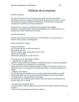 Daniel R. Soto Morales 4to Semestre 4°E
7
Políticas de la empresa
Atención al cliente.
Cy: Servicio Técnico, es una empresa que a pesar de tener poco tiempo
ofreciendo servicio de soporte y mantenimiento de equipo de cómputo, cuenta
con cientos de clientes satisfechos alrededor de todo el mundo, que pueden
corroborar la experiencia con la que contamos.
Contamos con personal capacitado para la solución de múltiples
problemas computacionales, siempre atendiéndole como usted merece y con
trabajos de la mejor calidad en el mercado.
Horarios de atención:
Somos una empresa responsable que se compromete con cada uno de sus
clientes, llueva, truene o relampagueé.
Centro de Atención Técnica
Horario de Atención
Las 24 horas del día, los 365 días del año
Números de Servicio
Distrito Federal y área metropolitana: 5147-5147
Chihuahua: 614-2266
Interior de la República: 01 800 163 737
Forma en la que se debe dirigir al cliente:
 Satisfacción en cada cliente:
Siempre un cliente debe ser satisfecho resolviendo todas sus dudas y problemas.
 Nunca califique a sus clientes por su apariencia:
Debe actuar con todos los clientes por igual, no debe hace menos a uno por su
apariencia física u o cualquier otro motivo relacionado, un cliente siempre es un
cliente.
 Salude a cada cliente:
Sin importar que el trabajador se vea ocupado cada cliente recibirá un cordial
saludo pidiéndole que sea paciente que será atendido lo más pronto posible.
 No relacionar su vida personal con el trabajo:
No relacionar sus problemas personales ya que esto puede ser perjudicial a la
hora de tratar con el cliente.
 Escuche atentamente al cliente :
No interrumpir al cliente hasta que este termine, para poder mostrar la ayuda que
necesita.
 Tratar al cliente dependiendo del tipo de cliente
 