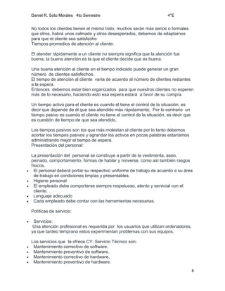 Daniel R. Soto Morales 4to Semestre 4°E
8
No todos los clientes tienen el mismo trato, muchos serán más serios o formales
que otros, habrá unos calmado y otros desesperados, debemos de adaptarnos
para que el cliente sea satisfecho
Tiempos promedios de atención al cliente:
El atender rápidamente a un cliente no siempre significa que la atención fue
buena, la buena atención es la que el cliente decide que es buena.
Una buena atención al cliente en el tiempo indicado puede generar un gran
número de clientes satisfechos.
El tiempo de atención al cliente varía de acuerdo al número de clientes restantes
a la espera.
Entonces debemos estar bien organizados para que nuestros clientes no esperen
más de lo necesario, haciendo esto esa espera estará a favor de su compra.
Un tiempo activo para el cliente es cuando él tiene el control de la situación, es
decir que depende de él que sea atendido más rápidamente; Por lo contrario un
tiempo pasivo es cuando el cliente no tiene el control de la situación, es decir que
es cuestión de tiempo de que sea atendido.
Los tiempos pasivos son los que más molestan al cliente por lo tanto debemos
acortar los tiempos pasivos y agrandar los activos en pocas palabras estaríamos
administrando mejor el tiempo de espera.
Presentación del personal:
La presentación del personal se construye a partir de la vestimenta, aseo,
peinado, comportamiento, formas de hablar y moverse, como así también rasgos
físicos.
 El personal deberá portar su respectivo uniforme de trabajo de acuerdo a su área
de trabajo en condiciones limpias y presentables.
 Higiene personal
 El empleado debe comportarse siempre respetuoso, atento y servicial con el
cliente.
 Lenguaje adecuado
 Cada empleado debe contar con las herramientas necesarias.
Políticas de servicio:
 Servicios:
Una atención profesional es requerida por los usuarios que utilizan ordenadores,
ya que tardeo temprano estos experimentan problemas con sus equipos.
Los servicios que te ofrece CY: Servicio Técnico son:
 Mantenimiento correctivo de software.
 Mantenimiento preventivo de software.
 Mantenimiento correctivo de hardware.
 Mantenimiento preventivo de hardware.
 