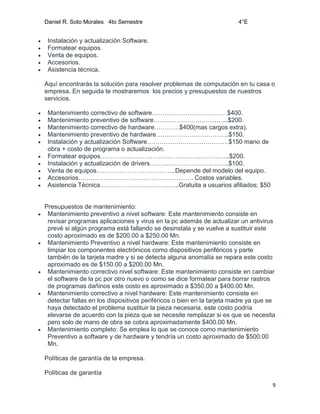 Daniel R. Soto Morales 4to Semestre 4°E
9
 Instalación y actualización Software.
 Formatear equipos.
 Venta de equipos.
 Accesorios.
 Asistencia técnica.
Aquí encontrarás la solución para resolver problemas de computación en tu casa o
empresa. En seguida te mostraremos los precios y presupuestos de nuestros
servicios.
 Mantenimiento correctivo de software………………………………$400.
 Mantenimiento preventivo de software……………………………...$200.
 Mantenimiento correctivo de hardware…………$400(mas cargos extra).
 Mantenimiento preventivo de hardware……………………………..$150.
 Instalación y actualización Software…………………………………$150 mano de
obra + costo de programa o actualización.
 Formatear equipos……………………………………………………..$200.
 Instalación y actualización de drivers………………………………..$100.
 Venta de equipos………………………………..Depende del modelo del equipo.
 Accesorios………………………………………………. Costos variables.
 Asistencia Técnica………………………………..Gratuita a usuarios afiliados; $50
Presupuestos de mantenimiento:
 Mantenimiento preventivo a nivel software: Este mantenimiento consiste en
revisar programas aplicaciones y virus en la pc además de actualizar un antivirus
prevé si algún programa está fallando se desinstala y se vuelve a sustituir este
costo aproximado es de $200.00 a $250.00 Mn.
 Mantenimiento Preventivo a nivel hardware: Este mantenimiento consiste en
limpiar los componentes electrónicos como dispositivos periféricos y parte
también de la tarjeta madre y si se detecta alguna anomalía se repara este costo
aproximado es de $150.00 a $200.00 Mn.
 Mantenimiento correctivo nivel software: Este mantenimiento consiste en cambiar
el software de la pc por otro nuevo o como se dice formatear para borrar rastros
de programas dañinos este costo es aproximado a $350.00 a $400.00 Mn.
 Mantenimiento correctivo a nivel hardware: Este mantenimiento consiste en
detectar fallas en los dispositivos periféricos o bien en la tarjeta madre ya que se
haya detectado el problema sustituir la pieza necesaria, este costo podría
elevarse de acuerdo con la pieza que se necesite remplazar si es que se necesita
pero solo de mano de obra se cobra aproximadamente $400.00 Mn.
 Mantenimiento completo: Se emplea lo que se conoce como mantenimiento
Preventivo a software y de hardware y tendría un costo aproximado de $500.00
Mn.
Políticas de garantía de la empresa.
Políticas de garantía
 