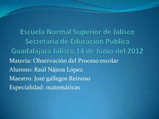 Materia: Observación del Proceso escolar
Alumno: Raúl Nájera López
Maestro: José gallegos Reinoso
Especialidad: matemáticas
 
