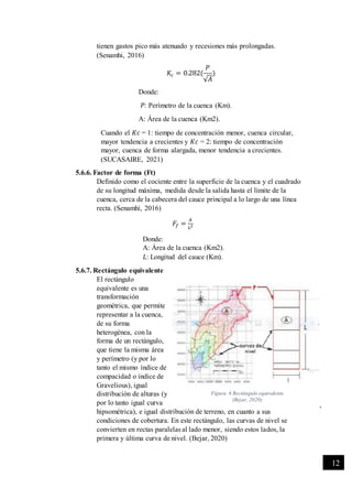 -
12
tienen gastos pico más atenuado y recesiones más prolongadas.
(Senamhi, 2016)
𝐾𝑐 = 0.282(
𝑃
√𝐴
)
Donde:
𝑃: Perímetro de la cuenca (Km).
A: Área de la cuenca (Km2).
Cuando el 𝐾𝑐 = 1: tiempo de concentración menor, cuenca circular,
mayor tendencia a crecientes y 𝐾𝑐 = 2: tiempo de concentración
mayor, cuenca de forma alargada, menor tendencia a crecientes.
(SUCASAIRE, 2021)
5.6.6. Factor de forma (Ft)
Definido como el cociente entre la superficie de la cuenca y el cuadrado
de su longitud máxima, medida desde la salida hasta el límite de la
cuenca, cerca de la cabecera del cauce principal a lo largo de una línea
recta. (Senamhi, 2016)
𝐹𝑓 =
𝐴
𝐿2
Donde:
A: Área de la cuenca (Km2).
𝐿: Longitud del cauce (Km).
5.6.7. Rectángulo equivalente
El rectángulo
equivalente es una
transformación
geométrica, que permite
representar a la cuenca,
de su forma
heterogénea, con la
forma de un rectángulo,
que tiene la misma área
y perímetro (y por lo
tanto el mismo índice de
compacidad o índice de
Gravelious), igual
distribución de alturas (y
por lo tanto igual curva
hipsométrica), e igual distribución de terreno, en cuanto a sus
condiciones de cobertura. En este rectángulo, las curvas de nivel se
convierten en rectas paralelas al lado menor, siendo estos lados, la
primera y última curva de nivel. (Bejar, 2020)
Figura 6 Rectángulo equivalente
(Bejar, 2020)
 
