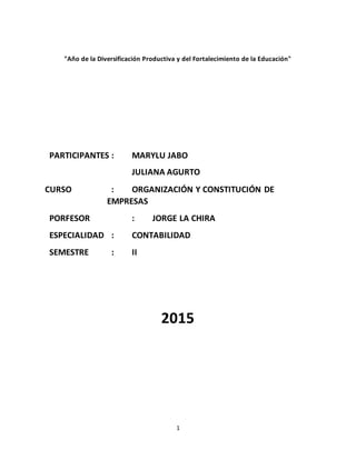 1
"Año de la Diversificación Productiva y del Fortalecimiento de la Educación"
PARTICIPANTES : MARYLU JABO
JULIANA AGURTO
CURSO : ORGANIZACIÓN Y CONSTITUCIÓN DE
EMPRESAS
PORFESOR : JORGE LA CHIRA
ESPECIALIDAD : CONTABILIDAD
SEMESTRE : II
2015
 
