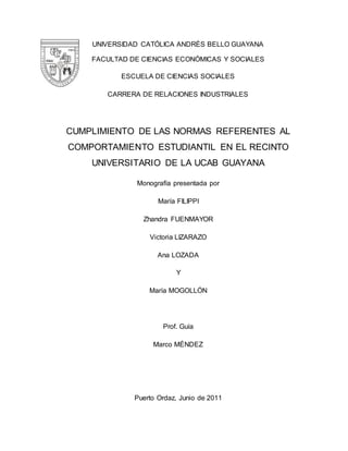UNIVERSIDAD CATÓLICA ANDRÉS BELLO GUAYANA 
FACULTAD DE CIENCIAS ECONÓMICAS Y SOCIALES 
ESCUELA DE CIENCIAS SOCIALES 
CARRERA DE RELACIONES INDUSTRIALES 
CUMPLIMIENTO DE LAS NORMAS REFERENTES AL 
COMPORTAMIENTO ESTUDIANTIL EN EL RECINTO 
UNIVERSITARIO DE LA UCAB GUAYANA 
Monografía presentada por 
María FILIPPI 
Zhandra FUENMAYOR 
Victoria LIZARAZO 
Ana LOZADA 
Y 
María MOGOLLÓN 
Prof. Guía 
Marco MÉNDEZ 
Puerto Ordaz, Junio de 2011 
 