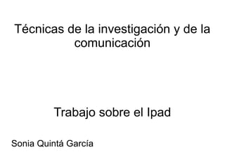 Técnicas de la investigación y de la
comunicación
Trabajo sobre el Ipad
Sonia Quintá García
 