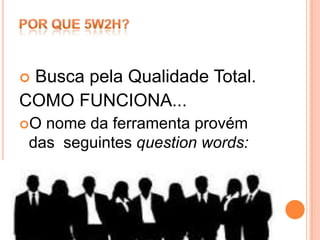 Busca pela Qualidade Total.
COMO FUNCIONA...
O nome da ferramenta provém
 das seguintes question words:
 