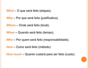 What – O que será feito (etapas).

Why – Por que será feito (justificativa).

Where – Onde será feito (local).

When – Quando será feito (tempo).

Who – Por quem será feito (responsabilidade).

How – Como será feito (método).

How much – Quanto custará para ser feito (custo).
 