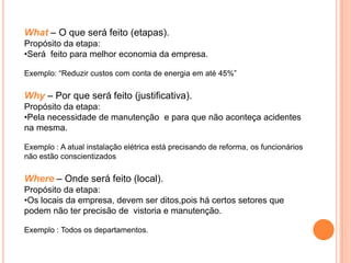 What – O que será feito (etapas).
Propósito da etapa:
•Será feito para melhor economia da empresa.

Exemplo: “Reduzir custos com conta de energia em até 45%”

Why – Por que será feito (justificativa).
Propósito da etapa:
•Pela necessidade de manutenção e para que não aconteça acidentes
na mesma.

Exemplo : A atual instalação elétrica está precisando de reforma, os funcionários
não estão conscientizados

Where – Onde será feito (local).
Propósito da etapa:
•Os locais da empresa, devem ser ditos,pois há certos setores que
podem não ter precisão de vistoria e manutenção.

Exemplo : Todos os departamentos.
 