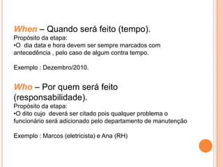 When – Quando será feito (tempo).
Propósito da etapa:
•O dia data e hora devem ser sempre marcados com
antecedência , pelo caso de algum contra tempo.

Exemplo : Dezembro/2010.


Who – Por quem será feito
(responsabilidade).
Propósito da etapa:
•O dito cujo deverá ser citado pois qualquer problema o
funcionário será adicionado pelo departamento de manutenção

Exemplo : Marcos (eletricista) e Ana (RH)
 