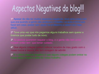 Aspectos Negativos do blog!!! 1º   Apesar de não ter muitos aspectos negativos, teve uma coisa ruim que era quando a gente não acabava o trabalho na aula e tinha que fazer em casa, postar sem ajuda da professora e assim era mais difícil; 2º  Teve uma vez que nós pagamos alguns trabalhos sem querer e tivemos que postar tudo de novo; 3º   As pessoa quererem raquear o blog, e a gente não tem como impedir então tem  que tomar cuidado. 4º  Que alguns colegas podem colocar recados de mau gosto com o nosso nome e depois não tem coragem de admitir. 5º  E o último aspecto negativo é que alguns colegas podem entrar no nosso blog e copiar a idéia do nosso trabalho. 