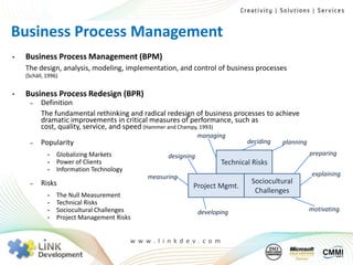 Business Process Management
•   Business Process Management (BPM)
    The design, analysis, modeling, implementation, and control of business processes
    (Schäll, 1996)


•   Business Process Redesign (BPR)
     –    Definition
          The fundamental rethinking and radical redesign of business processes to achieve
          dramatic improvements in critical measures of performance, such as
          cost, quality, service, and speed (Hammer and Champy, 1993)
                                                                 managing
     –    Popularity                                                            deciding   planning
             •   Globalizing Markets                 designing                                        preparing
             •   Power of Clients                                       Technical Risks
             •   Information Technology
                                               measuring                                              explaining
     –    Risks                                                                  Sociocultural
                                                             Project Mgmt.
                                                                                  Challenges
             •   The Null Measurement
             •   Technical Risks
             •   Sociocultural Challenges                        developing                           motivating
             •   Project Management Risks


                                          w w w. l i n kd e v. c o m
 