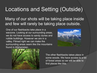 Locations and Setting (Outside)
Many of our shots will be taking place inside
and few will rarely be taking place outside.
One of our flashbacks take place in a
warzone. Looking at our surrounding areas,
we do not have access to sandy dunes and
rubble buildings. However we are in a
valley. Filmed right we can make the
surrounding areas seem like the mountains
found in Afghanistan.
The other flashbacks takes place in
some woods. We have access to a lot
of forest areas so we will be able to
find places like this.
 