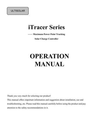 iTracer Series
—— Maximum Power Point Tracking
Solar Charge Controller
Thank you very much for selecting our product!
This manual offers important information and suggestion about installation, use and
troubleshooting, etc. Please read this manual carefully before using the product and pay
attention to the safety recommendations in it.
OPERATION
MANUAL
ULTISOLAR
 