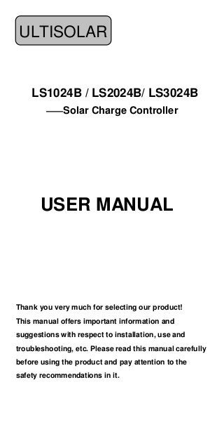 ULTISOLAR

LS1024B / LS2024B/ LS3024B
——Solar Charge Controller

USER MANUAL

Thank you very much for selecting our product!
This manual offers important information and
suggestions with respect to installation, use and
troubleshooting, etc. Please read this manual carefully
before using the product and pay attention to the
safety recommendations in it.

 