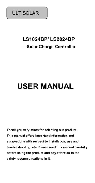 LS1024BP/ LS2024BP
——Solar Charge Controller
Thank you very much for selecting our product!
This manual offers important information and
suggestions with respect to installation, use and
troubleshooting, etc. Please read this manual carefully
before using the product and pay attention to the
safety recommendations in it.
USER MANUAL
ULTISOLAR
 