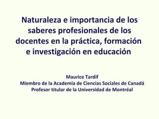 Naturaleza e importancia de los
   saberes profesionales de los
docentes en la práctica, formación
  e investigación en educación

                      Maurice Tardif
 Miembro de la Academia de Ciencias Sociales de Canadá
     Profesor titular de la Universidad de Montréal
 