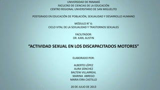 UNIVERSIDAD DE PANAMÁ
FACULTAD DE CIENCIAS DE LA EDUCACIÓN
CENTRO REGIONAL UNVERSITARIO DE SAN MIGUELITO
POSTGRADO EN EDUCACIÓN DE POBLACIÓN, SEXUALIDAD Y DESARROLLO HUMANO
MÓDULO N° 6:
CICLO VITAL DE LA SEXUALIDAD Y TRASTORNOS SEXUALES
FACILITADOR:
DR. KARL AUSTIN
“ACTIVIDAD SEXUAL EN LOS DISCAPACITADOS MOTORES”
ELABORADO POR:
ALBERTO LÓPEZ
AURA SÁNCHEZ
BALTENI VILLARREAL
MARINA ABREGO
MARIA EIRA CASTILLO
20 DE JULIO DE 2013
 