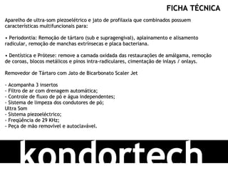 kondortech FICHA TÉCNICA Aparelho de ultra-som piezoelétrico e jato de profilaxia que combinados possuem características multifuncionais para: • Periodontia: Remoção de tártaro (sub e supragengival), aplainamento e alisamento radicular, remoção de manchas extrínsecas e placa bacteriana. • Dentística e Prótese: remove a camada oxidada das restaurações de amálgama, remoção de coroas, blocos metálicos e pinos intra-radiculares, cimentação de inlays / onlays. Removedor de Tártaro com Jato de Bicarbonato Scaler Jet - Acompanha 3 insertos - Filtro de ar com drenagem automática; - Controle de fluxo de pó e água independentes; - Sistema de limpeza dos condutores de pó; Ultra Som - Sistema piezoeléctrico; - Freqüência de 29 KHz; - Peça de mão removível e autoclavável.  