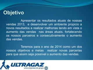Objetivo
Apresentar os resultados atuais de nossas
vendas 2013, e desenvolver um ambiente propicio a
novos resultados e realizar melhorias tendo em vista o
aumento das vendas nas áreas atuais, fortalecendo
os nossos parceiros e consecutivamente o aumento
das vendas.
Teremos para o ano de 2014 como um dos
nossos objetivos e metas realizar novas parcerias
para que assim seja possível o aumento das vendas.

 