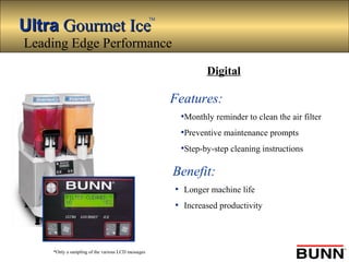 UltraUltra Gourmet IceGourmet Ice
TM
*Only a sampling of the various LCD messages
Features:
•Monthly reminder to clean the air filter
•Preventive maintenance prompts
•Step-by-step cleaning instructions
Benefit:
• Longer machine life
• Increased productivity
Digital
Leading Edge Performance
 
