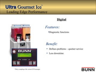 UltraUltra Gourmet IceGourmet Ice
TM
*Only a sampling of the various LCD messages
Features:
•Diagnostic functions
Benefit:
• Defines problems – quicker service
• Less downtime
Digital
Leading Edge Performance
 