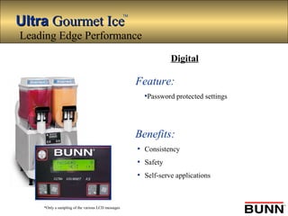 UltraUltra Gourmet IceGourmet Ice
TM
*Only a sampling of the various LCD messages
Feature:
•Password protected settings
Benefits:
• Consistency
• Safety
• Self-serve applications
Digital
Leading Edge Performance
 