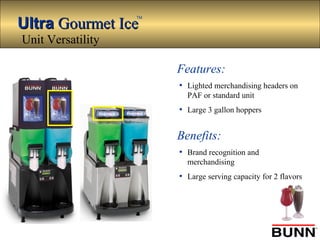 UltraUltra Gourmet IceGourmet Ice
TM
Features:
• Lighted merchandising headers on
PAF or standard unit
• Large 3 gallon hoppers
Benefits:
• Brand recognition and
merchandising
• Large serving capacity for 2 flavors
Unit Versatility
 