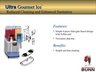 UltraUltra Gourmet IceGourmet Ice
TM
Features:
• Simple 4 piece slide-gate faucet design
with Teflon seal
• Two-piece drip tray
Benefits:
• Simple and fast cleaning
Reduced Cleaning and Enhanced Sanitation
 