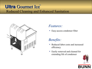 UltraUltra Gourmet IceGourmet Ice
TM
Features:
• Easy-access condenser filter
Benefits:
• Reduced labor costs and increased
efficiency
• Easily removed and cleaned for
extending life of condenser
Reduced Cleaning and Enhanced Sanitation
 