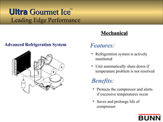 UltraUltra Gourmet IceGourmet Ice
TM
Features:
• Refrigeration system is actively
monitored
• Unit automatically shuts down if
temperature problem is not resolved
Advanced Refrigeration System
Benefits:
• Protects the compressor and alerts
if excessive temperatures occur
• Saves and prolongs life of
compressor
Leading Edge Performance
MechanicalMechanical
 