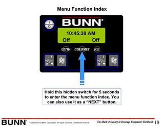 10© 2001 Bunn-O-Matic Corporation. All rights reserved. Confidential material.
Menu Function index
Off Off
10:45:30 AM
Hold this hidden switch for 5 seconds
to enter the menu function index. You
can also use it as a “NEXT” button.
 