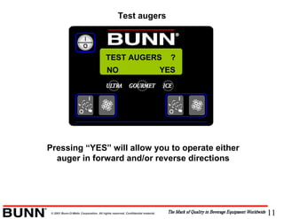 11© 2001 Bunn-O-Matic Corporation. All rights reserved. Confidential material.
TEST AUGERS ?
Pressing “YES” will allow you to operate either
auger in forward and/or reverse directions
NO YES
Test augers
 