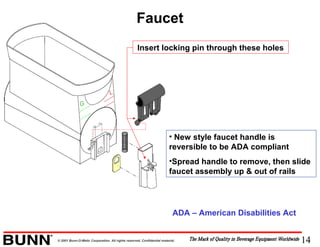 14© 2001 Bunn-O-Matic Corporation. All rights reserved. Confidential material.
Faucet
• New style faucet handle is
reversible to be ADA compliant
•Spread handle to remove, then slide
faucet assembly up & out of rails
Insert locking pin through these holes
ADA – American Disabilities Act
 