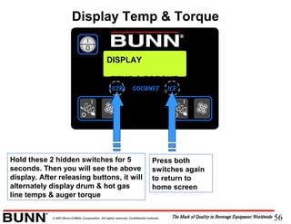 56© 2001 Bunn-O-Matic Corporation. All rights reserved. Confidential material.
Hold these 2 hidden switches for 5
seconds. Then you will see the above
display. After releasing buttons, it will
alternately display drum & hot gas
line temps & auger torque
Press both
switches again
to return to
home screen
DISPLAY
TEMP & TORQUE
Display Temp & Torque
 